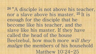 2424 “A disciple is not above his teacher,“A disciple is not above his teacher,
nor a slave above his master.nor a slave above his master. 2525 It isIt is
enough for the disciple that heenough for the disciple that heenough for the disciple that heenough for the disciple that he
become like his teacher, and thebecome like his teacher, and the
slave like his master. If they haveslave like his master. If they have
called the head of the housecalled the head of the housecalled the head of the housecalled the head of the house
BeelzebulBeelzebul, how much more, how much more will theywill they
malignmalign the members of his householdthe members of his household
Matthew 10:24Matthew 10:24--2525
 