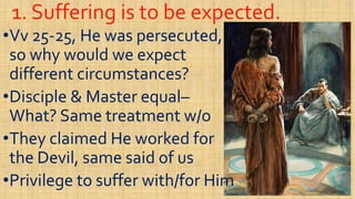 1. Suffering is to be expected.1. Suffering is to be expected.
••VvVv 2525--25, He was persecuted,25, He was persecuted,
so why would we expectso why would we expect
different circumstances?different circumstances?different circumstances?different circumstances?
••Disciple & Master equalDisciple & Master equal––
What? Same treatment w/oWhat? Same treatment w/o
••They claimed He worked forThey claimed He worked for••They claimed He worked forThey claimed He worked for
the Devil, same said of usthe Devil, same said of us
••Privilege to suffer with/for HimPrivilege to suffer with/for Him
 