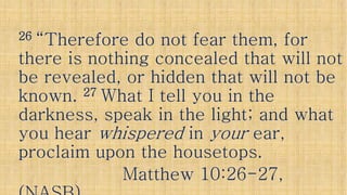 2626 “Therefore do not fear them, for“Therefore do not fear them, for
there is nothing concealed that will notthere is nothing concealed that will notthere is nothing concealed that will notthere is nothing concealed that will not
be revealed, or hidden that will not bebe revealed, or hidden that will not be
known.known. 2727 What I tell you in theWhat I tell you in the
darkness, speak in the light; and whatdarkness, speak in the light; and what
you hearyou hear whisperedwhispered inin youryour ear,ear,you hearyou hear whisperedwhispered inin youryour ear,ear,
proclaim upon the housetops.proclaim upon the housetops.
Matthew 10:26Matthew 10:26--27,27,
 