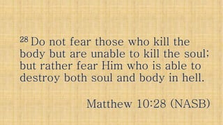 2828 Do not fear those who kill theDo not fear those who kill the2828 Do not fear those who kill theDo not fear those who kill the
body but are unable to kill the soul;body but are unable to kill the soul;
but rather fear Him who is able tobut rather fear Him who is able to
destroy both soul and body in hell.destroy both soul and body in hell.
Matthew 10:28 (NASB)Matthew 10:28 (NASB)
 