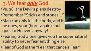 3.We fear3.We fear onlyonly God.God.
••Vs. 28, the Devil’s plans destroyVs. 28, the Devil’s plans destroy
••Remember “Sticks and stones…”Remember “Sticks and stones…”••Remember “Sticks and stones…”Remember “Sticks and stones…”
••Man can only kill the body, and ifMan can only kill the body, and if
he does, your (bornhe does, your (born--again) soulagain) soul
goes to Heaven anyway!goes to Heaven anyway!
••Fearing God alone gives you the supernaturalFearing God alone gives you the supernatural••Fearing God alone gives you the supernaturalFearing God alone gives you the supernatural
ability to never fear anything elseability to never fear anything else
••Fear of God is the “Fear that cancels Fear”Fear of God is the “Fear that cancels Fear”
 