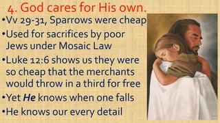 4. God cares for His own.4. God cares for His own.
••VvVv 2929--31, Sparrows were cheap31, Sparrows were cheap
••Used for sacrifices by poorUsed for sacrifices by poor
Jews under Mosaic LawJews under Mosaic LawJews under Mosaic LawJews under Mosaic Law
••Luke 12:6 shows us they wereLuke 12:6 shows us they were
so cheap that the merchantsso cheap that the merchants
would throw in a third for freewould throw in a third for freewould throw in a third for freewould throw in a third for free
••YetYet HeHe knows when one fallsknows when one falls
••He knows our every detailHe knows our every detail
 