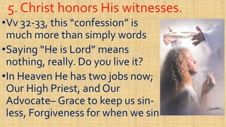 5. Christ honors His witnesses.5. Christ honors His witnesses.
••VvVv 3232--33, this “confession” is33, this “confession” is
much more than simply wordsmuch more than simply words
Saying “He is Lord” meansSaying “He is Lord” means••Saying “He is Lord” meansSaying “He is Lord” means
nothing, really. Do you live it?nothing, really. Do you live it?
••In Heaven He has two jobs now;In Heaven He has two jobs now;
Our High Priest, and OurOur High Priest, and OurOur High Priest, and OurOur High Priest, and Our
AdvocateAdvocate–– Grace to keep us sinGrace to keep us sin--
less, Forgiveness for when we sinless, Forgiveness for when we sin
 