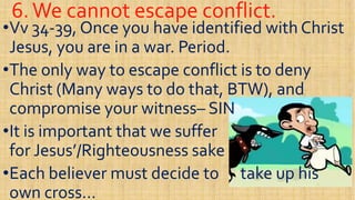 6.We cannot escape conflict.6.We cannot escape conflict.
••VvVv 3434--39, Once you have identified with Christ39, Once you have identified with Christ
Jesus, you are in a war. Period.Jesus, you are in a war. Period.
••The only way to escape conflict is to denyThe only way to escape conflict is to deny••The only way to escape conflict is to denyThe only way to escape conflict is to deny
Christ (Many ways to do that, BTW), andChrist (Many ways to do that, BTW), and
compromise your witnesscompromise your witness–– SINSIN
••It is important that we sufferIt is important that we suffer••It is important that we sufferIt is important that we suffer
for Jesus’/Righteousness sakefor Jesus’/Righteousness sake
••Each believer must decide to take up hisEach believer must decide to take up his
own cross…own cross…
 