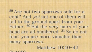 2929 Are not two sparrows sold for aAre not two sparrows sold for a
cent? Andcent? And yetyet not one of them willnot one of them willcent? Andcent? And yetyet not one of them willnot one of them will
fall to the ground apart from yourfall to the ground apart from your
Father.Father. 3030 But the very hairs of yourBut the very hairs of your
head are all numbered.head are all numbered. 3131 So do notSo do not
fear; you are more valuable thanfear; you are more valuable thanfear; you are more valuable thanfear; you are more valuable than
many sparrows.many sparrows.
Matthew 10:40Matthew 10:40--4242
 