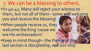7.We can be a blessing to others.7.We can be a blessing to others.
••VvVv 4040--42, Many will reject your witness to42, Many will reject your witness to
them, but not all of themthem, but not all of them–– somesome willwill welcomewelcome
you and receive the blessing!you and receive the blessing!you and receive the blessing!you and receive the blessing!
••When people receive us, theyWhen people receive us, they
welcome the Kingwelcome the King ‘cause‘cause wewe
are His ambassadors!are His ambassadors!are His ambassadors!are His ambassadors!
••Keep in mind thoughKeep in mind though–– the theme of thisthe theme of this
last section is discipleship,last section is discipleship, notnot sonson--shipship
 