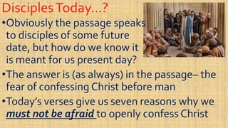 DisciplesToday…?DisciplesToday…?
••Obviously the passage speaksObviously the passage speaks
to disciples of some futureto disciples of some future
date, but how do we know itdate, but how do we know itdate, but how do we know itdate, but how do we know it
is meant for us present day?is meant for us present day?
••The answer is (as always) in the passageThe answer is (as always) in the passage–– thethe
fear of confessing Christ before manfear of confessing Christ before manfear of confessing Christ before manfear of confessing Christ before man
••Today’s verses give us seven reasons why weToday’s verses give us seven reasons why we
must not be afraidmust not be afraid to openly confess Christto openly confess Christ
 