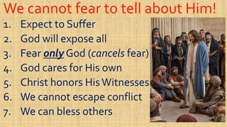 We cannot fear to tell about Him!We cannot fear to tell about Him!
1.1. Expect to SufferExpect to Suffer
2.2. God will expose allGod will expose all2.2. God will expose allGod will expose all
3.3. FearFear onlyonly God (God (cancelscancels fear)fear)
4.4. God cares for His ownGod cares for His own
5.5. Christ honors HisWitnessesChrist honors HisWitnesses5.5. Christ honors HisWitnessesChrist honors HisWitnesses
6.6. We cannot escape conflictWe cannot escape conflict
7.7. We can bless othersWe can bless others
 