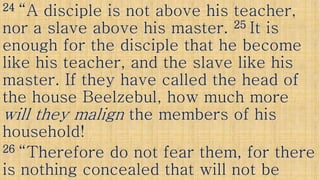 2424 “A disciple is not above his teacher,“A disciple is not above his teacher,
nor a slave above his master.nor a slave above his master. 2525 It isIt is
enough for the disciple that he becomeenough for the disciple that he become
like his teacher, and the slave like hislike his teacher, and the slave like hislike his teacher, and the slave like hislike his teacher, and the slave like his
master. If they have called the head ofmaster. If they have called the head of
the housethe house BeelzebulBeelzebul, how much more, how much more
will they malignwill they malign the members of histhe members of hiswill they malignwill they malign the members of histhe members of his
household!household!
2626 “Therefore do not fear them, for there“Therefore do not fear them, for there
is nothing concealed that will not beis nothing concealed that will not be
 