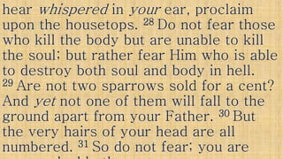 hearhear whisperedwhispered inin youryour ear, proclaimear, proclaim
upon the housetops.upon the housetops. 2828 Do not fear thoseDo not fear those
who kill the body but are unable to killwho kill the body but are unable to kill
the soul; but rather fear Him who is ablethe soul; but rather fear Him who is ablethe soul; but rather fear Him who is ablethe soul; but rather fear Him who is able
to destroy both soul and body in hell.to destroy both soul and body in hell.
2929 Are not two sparrows sold for a cent?Are not two sparrows sold for a cent?
AndAnd yetyet not one of them will fall to thenot one of them will fall to theAndAnd yetyet not one of them will fall to thenot one of them will fall to the
ground apart from your Father.ground apart from your Father. 3030 ButBut
the very hairs of your head are allthe very hairs of your head are all
numbered.numbered. 3131 So do not fear; you areSo do not fear; you are
 