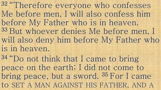 3232 “Therefore everyone who confesses“Therefore everyone who confesses
Me before men, I will also confess himMe before men, I will also confess him
before My Father who is in heaven.before My Father who is in heaven.
3333 But whoever denies Me before men, IBut whoever denies Me before men, I3333 But whoever denies Me before men, IBut whoever denies Me before men, I
will also deny him before My Father whowill also deny him before My Father who
is in heaven.is in heaven.
3434 “Do not think that I came to bring“Do not think that I came to bring“Do not think that I came to bring“Do not think that I came to bring
peace on the earth; I did not come topeace on the earth; I did not come to
bring peace, but a sword.bring peace, but a sword. 3535 For I cameFor I came
toto SETSET AA MANMAN AGAINSTAGAINST HISHIS FATHERFATHER,, ANDAND AA
 