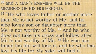 3636 andand AA MANMAN’’SS ENEMIESENEMIES WILLWILL BEBE THETHE
MEMBERSMEMBERS OFOF HISHIS HOUSEHOLDHOUSEHOLD..
3737 “He who loves father or mother more“He who loves father or mother more
than Me is not worthy of Me; and hethan Me is not worthy of Me; and hethan Me is not worthy of Me; and hethan Me is not worthy of Me; and he
who loves son or daughter more thanwho loves son or daughter more than
Me is not worthy of Me.Me is not worthy of Me. 3838 And he whoAnd he who
does not take his cross and follow afterdoes not take his cross and follow afterdoes not take his cross and follow afterdoes not take his cross and follow after
Me is not worthy of Me.Me is not worthy of Me. 3939 He who hasHe who has
found his life will lose it, and he who hasfound his life will lose it, and he who has
lost his life for My sake will find it.lost his life for My sake will find it.
 