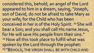 considered this, behold, an angel of the Lord
appeared to him in a dream, saying, “Joseph,
son of David, do not be afraid to take Mary as
your wife; for the Child who has been
conceived in her is of the Holy Spirit. 21 She will
bear a Son; and you shall call His name Jesus,
for He will save His people from their sins.”
22 Now all this took place to fulfill what was
spoken by the Lord through the prophet:
23 “BEHOLD,THE VIRGIN SHALL BE WITH CHILD AND
 
