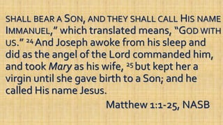 SHALL BEAR A SON, AND THEY SHALL CALL HIS NAME
IMMANUEL,” which translated means, “GOD WITH
US.” 24 And Joseph awoke from his sleep and
did as the angel of the Lord commanded him,
and took Mary as his wife, 25 but kept her a
virgin until she gave birth to a Son; and he
called His name Jesus.
Matthew 1:1-25, NASB
 