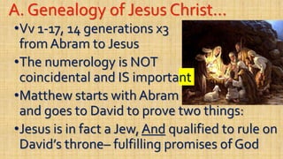 A. Genealogy of Jesus Christ…
•Vv 1-17, 14 generations x3
from Abram to Jesus
•The numerology is NOT
coincidental and IS important
•Matthew starts with Abram
and goes to David to prove two things:
•Jesus is in fact a Jew, And qualified to rule on
David’s throne– fulfilling promises of God
 