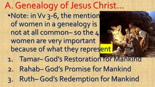 A. Genealogy of Jesus Christ…
•Note: inVv 3-6, the mention
of women in a genealogy is
not at all common– so the 4
women are very important
because of what they represent
1. Tamar– God’s Restoration for Mankind
2. Rahab– God’s Promise for Mankind
3. Ruth– God’s Redemption for Mankind
 