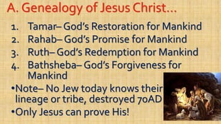 A. Genealogy of Jesus Christ…
1. Tamar– God’s Restoration for Mankind
2. Rahab– God’s Promise for Mankind
3. Ruth– God’s Redemption for Mankind
4. Bathsheba– God’s Forgiveness for
Mankind
•Note– No Jew today knows their
lineage or tribe, destroyed 70AD
•Only Jesus can prove His!
 