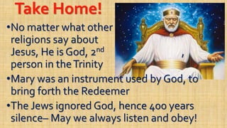 Take Home!
•No matter what other
religions say about
Jesus, He is God, 2nd ,
person in theTrinity
•Mary was an instrument used by God, to
bring forth the Redeemer
•The Jews ignored God, hence 400 years
silence– May we always listen and obey!
 