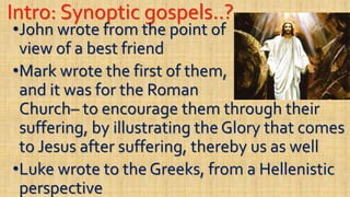 Intro: Synoptic gospels..?
•John wrote from the point of
view of a best friend
•Mark wrote the first of them,
and it was for the Roman
Church– to encourage them through their
suffering, by illustrating the Glory that comes
to Jesus after suffering, thereby us as well
•Luke wrote to the Greeks, from a Hellenistic
perspective
 