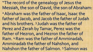 “The record of the genealogy of Jesus the
Messiah, the son of David, the son of Abraham:
2 Abraham was the father of Isaac, Isaac the
father of Jacob, and Jacob the father of Judah
and his brothers. 3 Judah was the father of
Perez and Zerah byTamar, Perez was the
father of Hezron, and Hezron the father of
Ram. 4 Ram was the father of Amminadab,
Amminadab the father of Nahshon, and
Nahshon the father of Salmon. 5 Salmon was
 