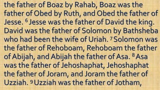 the father of Boaz by Rahab, Boaz was the
father of Obed by Ruth, and Obed the father of
Jesse. 6 Jesse was the father of David the king.
David was the father of Solomon by Bathsheba
who had been the wife of Uriah. 7 Solomon was
the father of Rehoboam, Rehoboam the father
of Abijah, and Abijah the father of Asa. 8 Asa
was the father of Jehoshaphat, Jehoshaphat
the father of Joram, and Joram the father of
Uzziah. 9 Uzziah was the father of Jotham,
 