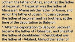 Jotham the father of Ahaz, and Ahaz the father
of Hezekiah. 10 Hezekiah was the father of
Manasseh, Manasseh the father of Amon, and
Amon the father of Josiah. 11 Josiah became
the father of Jeconiah and his brothers, at the
time of the deportation to Babylon.
12 After the deportation to Babylon: Jeconiah
became the father of [n]Shealtiel, and Shealtiel
the father of Zerubbabel. 13 Zerubbabel was
the father of [o]Abihud, Abihud the father of
 