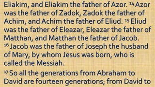 Eliakim, and Eliakim the father of Azor. 14 Azor
was the father of Zadok, Zadok the father of
Achim, and Achim the father of Eliud. 15 Eliud
was the father of Eleazar, Eleazar the father of
Matthan, and Matthan the father of Jacob.
16 Jacob was the father of Joseph the husband
of Mary, by whom Jesus was born, who is
called the Messiah.
17 So all the generations from Abraham to
David are fourteen generations; from David to
 