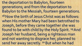 the deportation to Babylon, fourteen
generations; and from the deportation to
Babylon to the Messiah, fourteen generations.
18 Now the birth of Jesus Christ was as follows:
when His mother Mary had been betrothed to
Joseph, before they came together she was
found to be with child by the Holy Spirit. 19 And
Joseph her husband, being a righteous man
and not wanting to disgrace her, planned to
send her away secretly. 20 But when he had
 