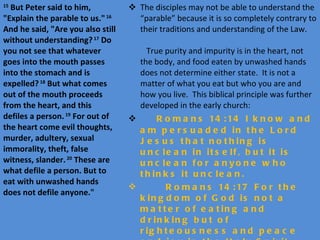 The disciples may not be able to understand the “parable” because it is so completely contrary to their traditions and understanding of the Law.  True purity and impurity is in the heart, not the body, and food eaten by unwashed hands does not determine either state.  It is not a matter of what you eat but who you are and how you live.  This biblical principle was further developed in the early church:   Romans 14:14 I know and am persuaded in the Lord Jesus that nothing is unclean in itself, but it is unclean for anyone who thinks it unclean. Romans 14:17 For the kingdom of God is not a matter of eating and drinking but of righteousness and peace and joy in the Holy Spirit. 1 Corinthians 8:8 Food will not commend us to God. We are no worse off if we do not eat, and no better off if we do. 15  But Peter said to him, "Explain the parable to us."  16  And he said, "Are you also still without understanding?  17  Do you not see that whatever goes into the mouth passes into the stomach and is expelled?  18  But what comes out of the mouth proceeds from the heart, and this defiles a person.  19  For out of the heart come evil thoughts, murder, adultery, sexual immorality, theft, false witness, slander.  20  These are what defile a person. But to eat with unwashed hands does not defile anyone." 