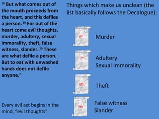 18  But what comes out of the mouth proceeds from the heart, and this defiles a person.  19  For out of the heart come evil thoughts, murder, adultery, sexual immorality, theft, false witness, slander.  20  These are what defile a person. But to eat with unwashed hands does not defile anyone." 6 th  7 th 8th 9th Murder Adultery Sexual Immorality Theft False witness Slander Things which make us unclean (the list basically follows the Decalogue): Every evil act begins in the mind, “evil thoughts” 