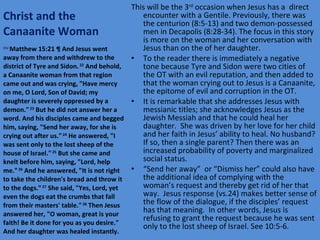 Christ and the Canaanite Woman This will be the 3 rd  occasion when Jesus has a  direct encounter with a Gentile. Previously, there was the centurion (8:5-13) and two demon-possessed men in Decapolis (8:28-34). The focus in this story is more on the woman and her conversation with Jesus than on the of her daughter. To the reader there is immediately a negative tone because Tyre and Sidon were two cities of the OT with an evil reputation, and then added to that the woman crying out to Jesus is a Canaanite, the epitome of evil and corruption in the OT. It is remarkable that she addresses Jesus with messianic titles; she acknowledges Jesus as the Jewish Messiah and that he could heal her daughter.  She was driven by her love for her child and her faith in Jesus’ ability to heal. No husband? If so, then a single parent? Then there was an increased probability of poverty and marginalized social status. “ Send her away”  or “Dismiss her” could also have the additional idea of complying with the woman’s request and thereby get rid of her that way.  Jesus response (vs.24) makes better sense of the flow of the dialogue, if the disciples’ request has that meaning.  In other words, Jesus is refusing to grant the request because he was sent only to the lost sheep of Israel. See 10:5-6. ESV  Matthew 15:21 ¶ And Jesus went away from there and withdrew to the district of Tyre and Sidon.  22  And behold, a Canaanite woman from that region came out and was crying, "Have mercy on me, O Lord, Son of David; my daughter is severely oppressed by a demon."  23  But he did not answer her a word. And his disciples came and begged him, saying, "Send her away, for she is crying out after us."  24  He answered, "I was sent only to the lost sheep of the house of Israel."  25  But she came and knelt before him, saying, "Lord, help me."  26  And he answered, "It is not right to take the children's bread and throw it to the dogs."  27  She said, "Yes, Lord, yet even the dogs eat the crumbs that fall from their masters' table."  28  Then Jesus answered her, "O woman, great is your faith! Be it done for you as you desire." And her daughter was healed instantly. 