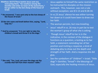 Matthew 10:5 ¶ These twelve Jesus sent out, instructing them, "Go nowhere among the Gentiles and enter no town of the Samaritans,  6  but go rather to the lost sheep of the house of Israel. 24  He answered, "I was sent only to the lost sheep of the house of Israel.“ 25   But she came and knelt before him, saying, "Lord, help me." 26  And he answered, "It is not right to take the children's bread and throw it to the dogs.“ 27  She said, "Yes, Lord, yet even the dogs eat the crumbs that fall from their masters' table." Jesus applies to himself the same restriction as he instructed his disciples on the mission outreach.  This, however, was not a rule without exception; see 8:5-13 and 8:28-34. In vs.23 Jesus’ silence he was either turning her down or it could have been to draw out her faith. The woman persists, but now kneeling. Jesus’ rebuff in vs. 26 may in part be to test the woman’s grasp of what she is asking.  Though Jesus’ rebuff to her is in the indicative, in the context of the dialogue it functions as a question, a testing as to her faith, a statement reminding her of her position and inviting a response, a kind of debating ploy to draw out the depth and strength of her faith. And a response she did give. See the symbolism of “children” = Israel; “little dogs”= Gentiles; “bread”= the blessings of God, especially the healing ministry of Jesus. 