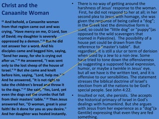 Christ and the Canaanite Woman There is no way of getting around the harshness of Jesus’ response to the woman.  First, he did not respond to her at all; in her second plea to Jesus with homage, she was given the response of being called a “dog”; in the Greek text the diminutive form is used, so could be “little dog” or “puppy”(as opposed to the wild scavengers that roamed in Palestine).  The possibility of a house pet could be drawn from the reference to “master’s table”.  But regardless, it is still a slur or term of derision when used by a Jew to a non-Jew. Some have tried to tone down the offensiveness by suggesting a supposed facial expression, humor, or maybe a twinkle in Jesus’ eye, but all we have is the written text, and it is offensive to our sensibilities. The statement stresses the biblical doctrine of Israel’s election from all the nations to be God’s special people. See John 4:22. Insulted or not, she persists.  She accepts the historical primacy of Israel in God’s dealings with humankind. But she argues with Jesus from her experience as a “dog”(a Gentile) expressing that even they are fed something. 22  And behold, a Canaanite woman from that region came out and was crying, "Have mercy on me, O Lord, Son of David; my daughter is severely oppressed by a demon."  23  But he did not answer her a word. And his disciples came and begged him, saying, "Send her away, for she is crying out after us."  24  He answered, "I was sent only to the lost sheep of the house of Israel."  25  But she came and knelt before him, saying, "Lord, help me."  26  And he answered, "It is not right to take the children's bread and throw it to the dogs."  27  She said, "Yes, Lord, yet even the dogs eat the crumbs that fall from their masters' table."  28  Then Jesus answered her, "O woman, great is your faith! Be it done for you as you desire." And her daughter was healed instantly. 