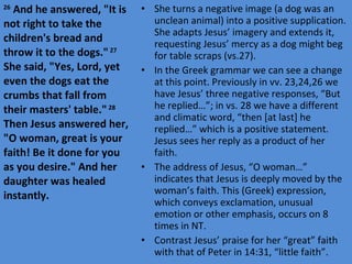 She turns a negative image (a dog was an unclean animal) into a positive supplication. She adapts Jesus’ imagery and extends it, requesting Jesus’ mercy as a dog might beg for table scraps (vs.27).  In the Greek grammar we can see a change at this point. Previously in vv. 23,24,26 we have Jesus’ three negative responses, “But he replied…”; in vs. 28 we have a different and climatic word, “then [at last] he replied…” which is a positive statement. Jesus sees her reply as a product of her faith. The address of Jesus, “O woman…” indicates that Jesus is deeply moved by the woman’s faith. This (Greek) expression, which conveys exclamation, unusual emotion or other emphasis, occurs on 8 times in NT. Contrast Jesus’ praise for her “great” faith with that of Peter in 14:31, “little faith”. 26  And he answered, "It is not right to take the children's bread and throw it to the dogs."  27  She said, "Yes, Lord, yet even the dogs eat the crumbs that fall from their masters' table."  28  Then Jesus answered her, "O woman, great is your faith! Be it done for you as you desire." And her daughter was healed instantly. 
