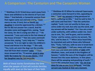A Comparison: The Centurion and The Canaanite Woman ESV  Matthew 15:21 ¶ And Jesus went away from there and withdrew to the district of Tyre and Sidon.  22  And behold, a Canaanite woman from that region came out and was crying, "Have mercy on me, O Lord, Son of David;  my daughter  is severely oppressed by a demon."  23  But he did not answer her a word. And his disciples came and begged him, saying, "Send her away, for she is crying out after us."  24  He answered, "I was sent only to the lost sheep of the house of Israel."  25  But she came and knelt before him, saying, "Lord, help me."  26  And he answered, "It is not right to take the children's bread and throw it to the dogs."  27  She said, "Yes, Lord, yet even the dogs eat the crumbs that fall from their masters'  table ."  28  Then Jesus answered her, "O woman,  great is your faith!   Be it done for you as you desire."  And  her daughter was healed instantly. ESV  Matthew 8:5 ¶ When he entered Capernaum, a centurion came forward to him, appealing to him,  6  "Lord , my servant  is lying paralyzed at home, suffering terribly."  7  And he said to him, "I will come and heal him."  8  But the centurion replied, "Lord, I am not worthy to have you come under my roof, but only say the word, and my servant will be healed.  9  For I too am a man under authority, with soldiers under me. And I say to one, 'Go,' and he goes, and to another, 'Come,' and he comes, and to my servant, 'Do this,' and he does it."  10  When Jesus heard this, he marveled and said to those who followed him, "Truly, I tell you, with no one in Israel have I found  such faith .  11  I tell you, many will come from east and west and recline at  table  with Abraham, Isaac, and Jacob in the kingdom of heaven,  12  while the sons of the kingdom will be thrown into the outer darkness. In that place there will be weeping and gnashing of teeth."  13  And to the centurion Jesus said, " Go; let it be done for you as you have believed. " And  the servant was healed at that very moment. Both of these stories foreshadow the time when the people of God will include Gentiles equally with Jews on the basis of their faith. 