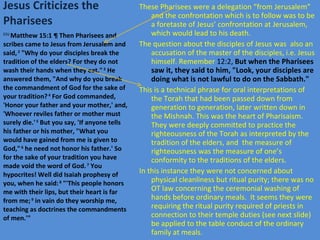 Jesus Criticizes the Pharisees These Pharisees were a delegation “from Jerusalem” and the confrontation which is to follow was to be a foretaste of Jesus’ confrontation at Jerusalem, which would lead to his death. The question about the disciples of Jesus was  also an accusation of the master of the disciples, i.e. Jesus himself. Remember  12:2,  But when the Pharisees saw it, they said to him, "Look, your disciples are doing what is not lawful to do on the Sabbath." This is a technical phrase for oral interpretations of the Torah that had been passed down from generation to generation, later written down in the Mishnah. This was the heart of Pharisaism. They were deeply committed to practice the righteousness of the Torah as interpreted by the tradition of the elders, and  the measure of righteousness was the measure of one’s conformity to the traditions of the elders. In this instance they were not concerned about physical cleanliness but ritual purity; there was no OT law concerning the ceremonial washing of hands before ordinary meals.  It seems they were requiring the ritual purity required of priests in connection to their temple duties (see next slide) be applied to the table conduct of the ordinary family at meals.  ESV  Matthew 15:1 ¶ Then Pharisees and scribes came to Jesus from Jerusalem and said,  2  "Why do your disciples break the tradition of the elders? For they do not wash their hands when they eat."  3  He answered them, "And why do you break the commandment of God for the sake of your tradition?  4  For God commanded, 'Honor your father and your mother,' and, 'Whoever reviles father or mother must surely die.'  5  But you say, 'If anyone tells his father or his mother, "What you would have gained from me is given to God,"  6  he need not honor his father.' So for the sake of your tradition you have made void the word of God.  7  You hypocrites! Well did Isaiah prophesy of you, when he said:  8  "'This people honors me with their lips, but their heart is far from me;  9  in vain do they worship me, teaching as doctrines the commandments of men.'" 