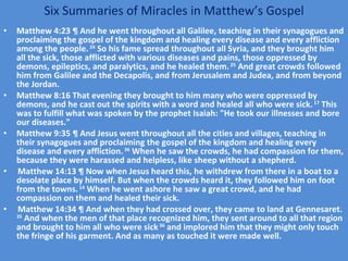 Six Summaries of Miracles in Matthew’s Gospel Matthew 4:23 ¶ And he went throughout all Galilee, teaching in their synagogues and proclaiming the gospel of the kingdom and healing every disease and every affliction among the people.  24  So his fame spread throughout all Syria, and they brought him all the sick, those afflicted with various diseases and pains, those oppressed by demons, epileptics, and paralytics, and he healed them.  25  And great crowds followed him from Galilee and the Decapolis, and from Jerusalem and Judea, and from beyond the Jordan. Matthew 8:16 That evening they brought to him many who were oppressed by demons, and he cast out the spirits with a word and healed all who were sick.  17  This was to fulfill what was spoken by the prophet Isaiah: "He took our illnesses and bore our diseases." Matthew 9:35 ¶ And Jesus went throughout all the cities and villages, teaching in their synagogues and proclaiming the gospel of the kingdom and healing every disease and every affliction.  36  When he saw the crowds, he had compassion for them, because they were harassed and helpless, like sheep without a shepherd. Matthew 14:13 ¶ Now when Jesus heard this, he withdrew from there in a boat to a desolate place by himself. But when the crowds heard it, they followed him on foot from the towns.  14  When he went ashore he saw a great crowd, and he had compassion on them and healed their sick. Matthew 14:34 ¶ And when they had crossed over, they came to land at Gennesaret.  35  And when the men of that place recognized him, they sent around to all that region and brought to him all who were sick  36  and implored him that they might only touch the fringe of his garment. And as many as touched it were made well. 