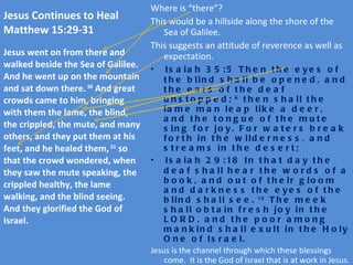 Jesus Continues to Heal  Matthew 15:29-31 Where is “there”? This would be a hillside along the shore of the Sea of Galilee. This suggests an attitude of reverence as well as expectation. Isaiah 35:5 Then the eyes of the blind shall be opened, and the ears of the deaf unstopped;  6  then shall the lame man leap like a deer, and the tongue of the mute sing for joy. For waters break forth in the wilderness, and streams in the desert; Isaiah 29:18 In that day the deaf shall hear the words of a book, and out of their gloom and darkness the eyes of the blind shall see.  19  The meek shall obtain fresh joy in the LORD, and the poor among mankind shall exult in the Holy One of Israel. Jesus is the channel through which these blessings come.  It is the God of Israel that is at work in Jesus. Jesus continues his ministry of healing which serves to validate his proclamation that the kingdom of heaven has drawn near in him and that he is the messianic king.  Note the resemblance of this passage to 11:5 in response to John the Baptist’s question. Jesus went on from there and walked beside the Sea of Galilee. And he went up on the mountain and sat down there.  30  And great crowds came to him, bringing with them the lame, the blind, the crippled, the mute, and many others, and they put them at his feet, and he healed them,  31  so that the crowd wondered, when they saw the mute speaking, the crippled healthy, the lame walking, and the blind seeing. And they glorified the God of Israel. 