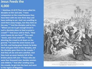 Jesus Feeds the 4,000 ESV  Matthew 15:32 ¶ Then Jesus called his disciples to him and said, "I have compassion on the crowd because they have been with me now three days and have nothing to eat. And I am unwilling to send them away hungry, lest they faint on the way."  33  And the disciples said to him, "Where are we to get enough bread in such a desolate place to feed so great a crowd?"  34  And Jesus said to them, "How many loaves do you have?" They said, "Seven, and a few small fish."  35  And directing the crowd to sit down on the ground,  36  he took the seven loaves and the fish, and having given thanks he broke them and gave them to the disciples, and the disciples gave them to the crowds.  37  And they all ate and were satisfied. And they took up seven baskets full of the broken pieces left over.  38  Those who ate were four thousand men, besides women and children.  39  And after sending away the crowds, he got into the boat and went to the region of Magadan. 