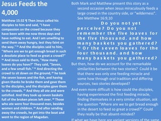 Jesus Feeds the 4,000 Both Mark and Matthew present this story as a second occasion when Jesus miraculously feeds a large crowd in the country side, or “wilderness”.  See Matthew 16:9,10  Do you not yet perceive? Do you not remember the five loaves for the five thousand, and how many baskets you gathered?  10  Or the seven loaves for the four thousand, and how many baskets you gathered? But then, how do we account for the remarkable similarities between the two stories?  Could it be that there was only one feeding miracle and some how through oral tradition and differing sources, two stories developed? And even more difficult is how could the disciples, having experienced the first feeding miracle, finding themselves in a very similar situation, ask the question “Where are we to get bread enough in the desert to feed so great a crowd?” Could they really be that absent-minded? If what we have here are variant versions of the same event.  But then, we are left with the problem of 16:9-10, quoted above. Matthew 15:32 ¶ Then Jesus called his disciples to him and said, "I have compassion on the crowd because they have been with me now three days and have nothing to eat. And I am unwilling to send them away hungry, lest they faint on the way."  33  And the disciples said to him, "Where are we to get enough bread in such a desolate place to feed so great a crowd?"  34  And Jesus said to them, "How many loaves do you have?" They said, "Seven, and a few small fish."  35  And directing the crowd to sit down on the ground,  36  he took the seven loaves and the fish, and having given thanks he broke them and gave them to the disciples, and the disciples gave them to the crowds.  37  And they all ate and were satisfied. And they took up seven baskets full of the broken pieces left over.  38  Those who ate were four thousand men, besides women and children.  39  And after sending away the crowds, he got into the boat and went to the region of Magadan. 