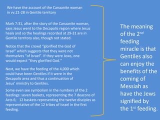 We have the account of the Canaanite woman in vv.21-28 in Gentile territory Mark 7:31, after the story of the Canaanite woman, says Jesus went to the Decapolis region where Jesus heals and so the healings recorded at 29-31 are in Gentile territory also, though not stated. Notice that the crowd “glorified the God of Israel” which suggests that they were not themselves “of Israel”. If they were Jews, one would expect “they glorified God.” Next, we have the feeding of the 4,000 which could have been Gentiles if it were in the Decapolis area and thus a continuation of Jesus’ ministry to Gentiles. Some even see symbolism in the numbers of the 2 feedings: seven baskets, representing the 7 deacons of Acts 6;  12 baskets representing the twelve disciples as representative of the 12 tribes of Israel in the first feeding. The meaning of the 2 nd  feeding miracle is that Gentiles also  can enjoy the benefits of the coming of Messiah as have the Jews signified by the 1 st  feeding. 
