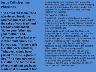 Jesus Criticizes the Pharisees Jesus answers their question with a question, which is also a very serious indictment. By trying to keep the traditions of the elders and in turn keep the Torah, they were actually breaking Torah in this instance. The “you” is emphatic. This is God’s standard of righteousness with regard to our parents.  Note “God commanded” is not a reference to tradition. “Honor” means to look after and provide financial support, not just a reverential attitude. In contrast to what God says, the Pharisees promoted a practice that violated the spirit and the letter of the 5 th  commandment. In this practice if a person designated by formal vow his material wealth as a “gift” (Qorban) for the support of the temple, he was no longer obligated to use those resources in the support of his parents.  The vow was generally irrevocable and under the vow the son still retained the use of the property himself. This practice permitted the son to vow to give  to the Temple the resources by which he might support his parents. This gave him the use of the resources, but the vow forbade him to convert the property to profane uses. 3  He answered them, "And why do you break the commandment of God for the sake of your tradition?  4  For God commanded, 'Honor your father and your mother,' and, 'Whoever reviles father or mother must surely die.'  5  But you say, 'If anyone tells his father or his mother, "What you would have gained from me is given to God,"  6  he need not honor his father.' So for the sake of your tradition you have made void the word of God . 