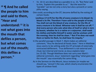 Vv. 10-11 are described as a parable in vs. 15, “But Peter said to him, ‘Explain this parable to us’.”  But the word for “parable” can be not only a story but also a proverb or some pithy saying. One could, according to the OT, become defiled by the eating of certain foods: Leviticus 17:14 ¶ For the life of every creature is its blood: its blood is its life. Therefore I have said to the people of Israel, You shall not eat the blood of any creature, for the life of every creature is its blood. Whoever eats it shall be cut off.  15  And every person who eats what dies of itself or what is torn by beasts, whether he is a native or a sojourner, shall wash his clothes and bathe himself in water and be unclean until the evening; then he shall be clean.  16  But if he does not wash them or bathe his flesh, he shall bear his iniquity.“ In the parallel passage in Mark 7, Mark makes an editorial comment, “thus he declared all foods clean.” Here in Matthew Jesus seems to be setting aside the OT principle of externally contracted defilement.  True defilement is not external and ritual, but internal and moral, as Jesus explains later (vv.13-20). Though Matthew does not carry over Mark’s editorial comment, Jesus’ statement regarding “what goes into the mouth” says essentially the same thing. As in the Sermon on the Mount, Jesus restates (or maybe we should say, “annuls”) the Law, which clearly enumerates the types of unclean food. 10  ¶ And he called the people to him and said to them, "Hear and understand:  11  it is not what goes into the mouth that defiles a person, but what comes out of the mouth; this defiles a person." 