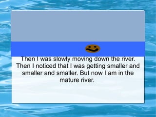 Then I was slowly moving down the river. Then I noticed that I was getting smaller and smaller and smaller. But now I am in the mature river.  