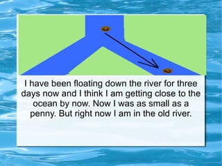 I have been floating down the river for three days now and I think I am getting close to the ocean by now. Now I was as small as a penny. But right now I am in the old river. 