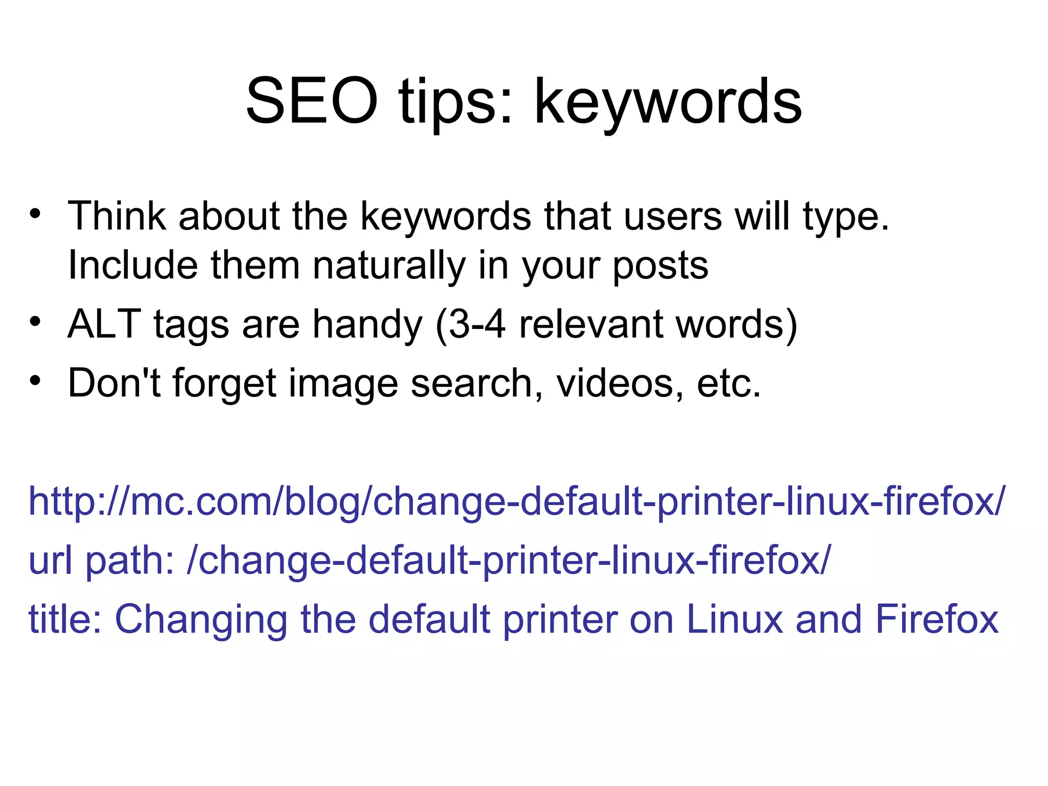 SEO tips: keywords Think about the keywords that users will type. Include them naturally in your posts ALT tags are handy (3-4 relevant words) Don't forget image search, videos, etc. http://mc.com/blog/change-default-printer-linux-firefox/ url path: /change-default-printer-linux-firefox/ title: Changing the default printer on Linux and Firefox   