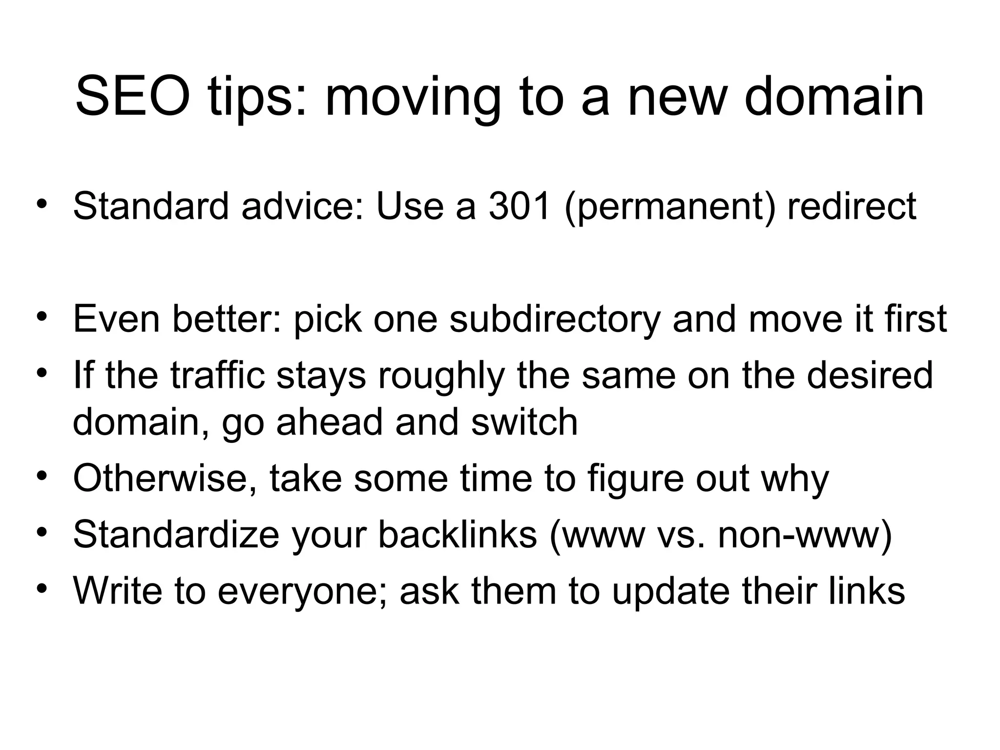SEO tips: moving to a new domain Standard advice: Use a 301 (permanent) redirect Even better: pick one subdirectory and move it first If the traffic stays roughly the same on the desired domain, go ahead and switch Otherwise, take some time to figure out why Standardize your backlinks (www vs. non-www) Write to everyone; ask them to update their links 