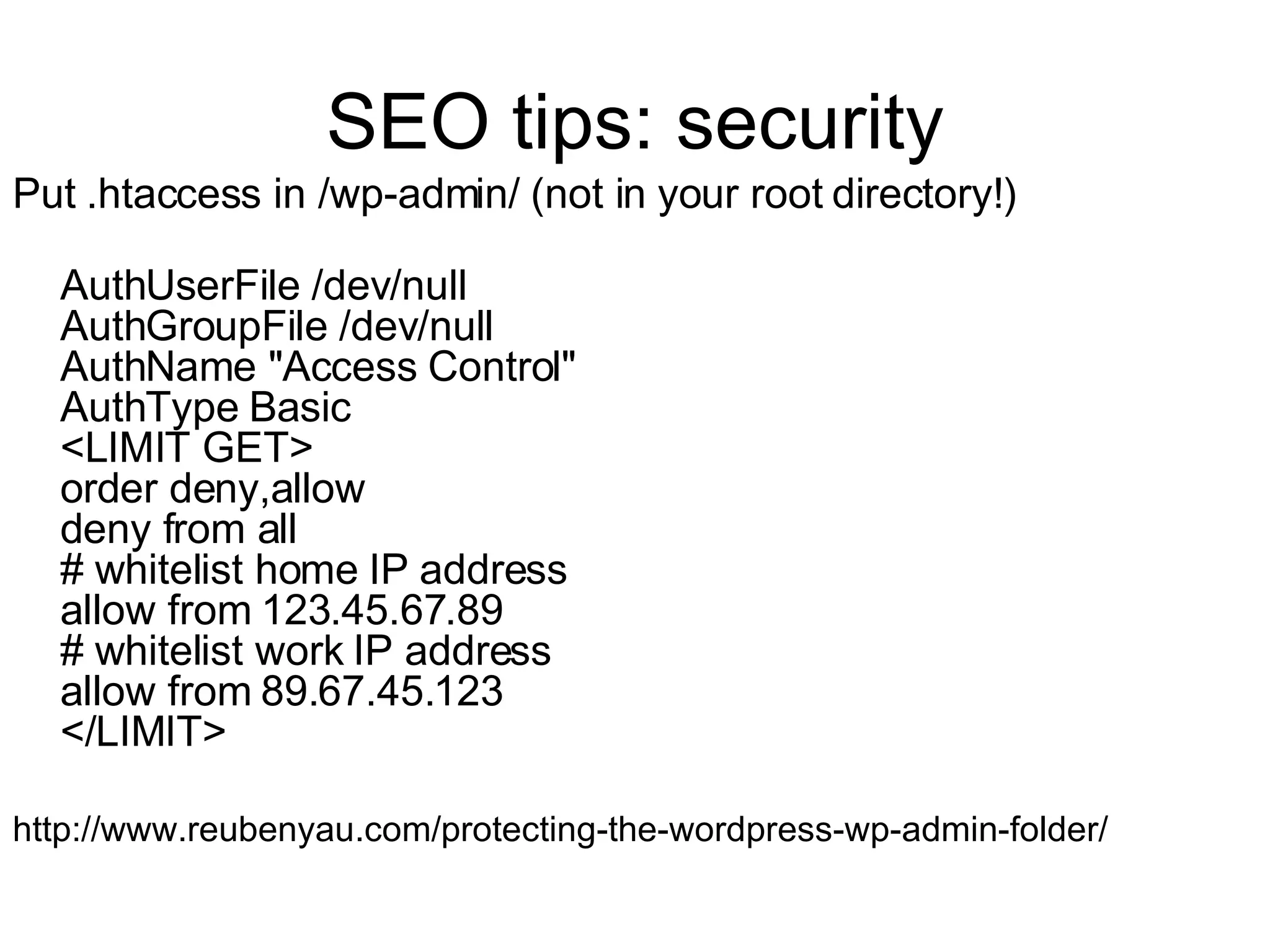 SEO tips: security Put .htaccess in /wp-admin/ (not in your root directory!) AuthUserFile /dev/null AuthGroupFile /dev/null AuthName "Access Control" AuthType Basic <LIMIT GET> order deny,allow deny from all # whitelist home IP address allow from 123.45.67.89 # whitelist work IP address allow from 89.67.45.123 </LIMIT>  http://www.reubenyau.com/protecting-the-wordpress-wp-admin-folder/ 
