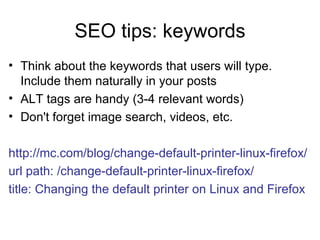 SEO tips: keywords Think about the keywords that users will type. Include them naturally in your posts ALT tags are handy (3-4 relevant words) Don't forget image search, videos, etc. http://mc.com/blog/change-default-printer-linux-firefox/ url path: /change-default-printer-linux-firefox/ title: Changing the default printer on Linux and Firefox   