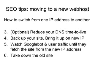 SEO tips: moving to a new webhost How to switch from one IP address to another (Optional) Reduce your DNS time-to-live Back up your site. Bring it up on new IP Watch Googlebot & user traffic until they fetch the site from the new IP address Take down the old site 